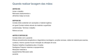 Quando realizar lavagem das mãos:
ANTES DE:
Iniciar o trabalho
Manusear medicamentos e
alimentos Calçar as luvas
DEPOIS DE:
Contato direto acidental com secreções e material orgânico
em geral Contato indireto através de material e superfícies
contaminadas Terminar o trabalho
Retirar as luvas
ANTES E DEPOIS DE:
Contato direto com o paciente
Efetuar procedimentos terapêuticos e diagnósticos (sondagens, punções venosas, coleta de material para exames,
curativos, mesmo quando houver indicação da utilização de luvas
Realizar trabalhos hospitalares,atos e funções
fisiológicas Preparar materiais e equipamentos
Manipular materiais e
equipamentos Manusear cada
paciente
 