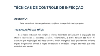 TÉCNICAS DE CONTROLE DE INFECÇÃO
OBJETIVO:
Evitar transmissão de doenças infecto contagiosas entre profissionais e pacientes.
HIGIENIZAÇÃO DAS MÃOS
É a medida individual mais simples e menos dispendiosa para prevenir a propagação das
infecções relacionadas à assistência à saúde. Recentemente, o termo “lavagem das mãos” foi
substituído por “higienização das mãos” devido à maior abrangência deste procedimento. O termo
engloba a higienização simples, a fricção anti-séptica e a anti-sepsia cirúrgica das mãos, que serão
abordadas mais adiante.
 