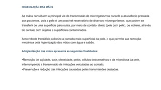 HIGIENIZAÇÃO DAS MÃOS
As mãos constituem a principal via de transmissão de microrganismos durante a assistência prestada
aos pacientes, pois a pele é um possível reservatório de diversos microrganismos, que podem se
transferir de uma superfície para outra, por meio de contato direto (pele com pele), ou indireto, através
do contato com objetos e superfícies contaminados.
A microbiota transitória coloniza a camada mais superficial da pele, o que permite sua remoção
mecânica pela higienização das mãos com água e sabão.
A higienização das mãos apresenta as seguintes finalidades:
•Remoção de sujidade, suor, oleosidade, pelos, células descamativas e da microbiota da pele,
interrompendo a transmissão de infecções veiculadas ao contato;
•Prevenção e redução das infecções causadas pelas transmissões cruzadas.
 