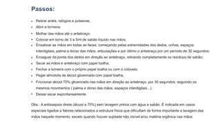 Passos:
● Retirar anéis, relógios e pulseiras;
Abrir a torneira;
Molhar das mãos até o antebraço;
Colocar em torno de 3 a 5ml de sabão líquido nas mãos;
Ensaboar as mãos em todas as faces, começando pelas extremidades dos dedos, unhas, espaços
interdigitais, palma e dorso das mãos, articulações e por último o antebraço por um período de 30 segundos;
Enxaguar da ponta dos dedos em direção ao antebraço, retirando completamente os resíduos de sabão;
Secar as mãos e antebraço com papel toalha;
Fechar a torneira com o próprio papel toalha ou com o cotovelo.
Pegar almotolia de álcool glicerinado com papel toalha;
Friccionar álcool 70% glicerinado nas mãos em direção ao antebraço, por 30 segundos, seguindo os
mesmos movimentos ( palma e dorso das mãos, espaços interdigitais...).
Deixar secar espontaneamente.
●
●
●
●
●
●
●
●
●
●
Obs.: A antissepsia direta (álcool a 70%) sem lavagem prévia com água e sabão. É indicada em casos
especiais ligados a fatores relacionados a estrutura física que dificultam de forma importante a lavagem das
mãos naquele momento, exceto quando houver sujidade não visível e/ou matéria orgânica nas mãos.
 