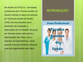 No âmbito da UFCD 6 – Actividade
profissional do/a Técnico Auxiliar de
Saúde inserida no plano de estudos
do Técnico/a Auxiliar de Saúde
(TAS), foi-nos proposto como
parâmetro de avaliação, a
elaboração de um trabalho de grupo
em formato power point sobre a
higienização das mãos, com o
objectivo de aprendermos, como,
quando e porquê devemos efectuar
uma boa higienização das mãos.
INTRODUÇÂO
 