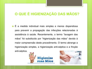 O QUE É HIGIENIZAÇÃO DAS MÃOS?
 É a medida individual mais simples e menos dispendiosa
para prevenir a propagação das infecções relacionadas à
assistência à saúde. Recentemente, o termo “lavagem das
mãos” foi substituído por “higienização das mãos” devido à
maior compreensão deste procedimento. O termo abrange a
higienização simples, a higienização anti-séptica e a fricção
anti-séptica.
 