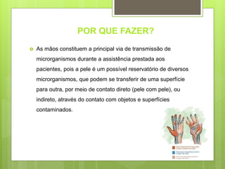 POR QUE FAZER?
 As mãos constituem a principal via de transmissão de
microrganismos durante a assistência prestada aos
pacientes, pois a pele é um possível reservatório de diversos
microrganismos, que podem se transferir de uma superfície
para outra, por meio de contato direto (pele com pele), ou
indireto, através do contato com objetos e superfícies
contaminados.
 