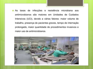  As taxas de infecções e resistência microbiana aos
antimicrobianos são maiores em Unidades de Cuidados
Intensivos (UCI), devido a vários fatores: maior volume de
trabalho, presença de pacientes graves, tempo de internação
prolongado, maior quantidade de procedimentos invasivos e
maior uso de antimicrobianos.
 