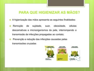 PARA QUE HIGIENIZAR AS MÃOS?
 A higienização das mãos apresenta as seguintes finalidades:
 Remoção de sujidade, suor, oleosidade, células
descamativas e microorganismos da pele, interrompendo a
transmissão de infecções propagadas ao contato;
 Prevenção e redução das infecções causadas pelas
transmissões cruzadas
 