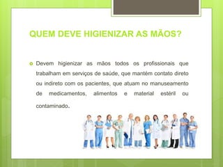 QUEM DEVE HIGIENIZAR AS MÃOS?
 Devem higienizar as mãos todos os profissionais que
trabalham em serviços de saúde, que mantém contato direto
ou indireto com os pacientes, que atuam no manuseamento
de medicamentos, alimentos e material estéril ou
contaminado.
 