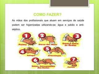 COMO FAZER?
As mãos dos profissionais que atuam em serviços de saúde
podem ser higienizadas utilizando-se: água e sabão e anti-
séptico.
 