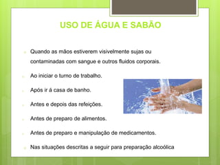 USO DE ÁGUA E SABÃO
o Quando as mãos estiverem visivelmente sujas ou
contaminadas com sangue e outros fluidos corporais.
o Ao iniciar o turno de trabalho.
o Após ir á casa de banho.
o Antes e depois das refeições.
o Antes de preparo de alimentos.
o Antes de preparo e manipulação de medicamentos.
o Nas situações descritas a seguir para preparação alcoólica
 
