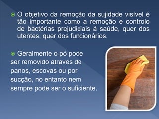  O objetivo da remoção da sujidade visível é
tão importante como a remoção e controlo
de bactérias prejudiciais á saúde, quer dos
utentes, quer dos funcionários.
 Geralmente o pó pode
ser removido através de
panos, escovas ou por
sucção, no entanto nem
sempre pode ser o suficiente.
 