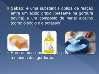é uma substância obtida da reação
entre um ácido graxo (presente na gordura
bovina) e um composto de metal alcalino
(como o sódio e o potássio).
 Produz uma emulsão que permite dissolver
a maioria das gorduras.
 