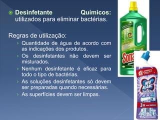 utilizados para eliminar bactérias.
Regras de utilização:
› Quantidade de água de acordo com
as indicações dos produtos.
› Os desinfetantes não devem ser
misturados.
› Nenhum desinfetante é eficaz para
todo o tipo de bactérias.
› As soluções desinfetantes só devem
ser preparadas quando necessárias.
› As superfícies devem ser limpas.
 