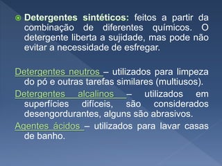 feitos a partir da
combinação de diferentes químicos. O
detergente liberta a sujidade, mas pode não
evitar a necessidade de esfregar.
Detergentes neutros – utilizados para limpeza
do pó e outras tarefas similares (multiusos).
Detergentes alcalinos – utilizados em
superfícies difíceis, são considerados
desengordurantes, alguns são abrasivos.
Agentes ácidos – utilizados para lavar casas
de banho.
 