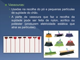  Vassouras:
› Usadas na recolha do pó e pequenas partículas
de sujidade do chão.
› A parte da vassoura que faz a recolha da
sujidade pode ser feita de nylon, acrílico ou
poliéster (produzem eletricidade estática que
atrai as partículas).
 