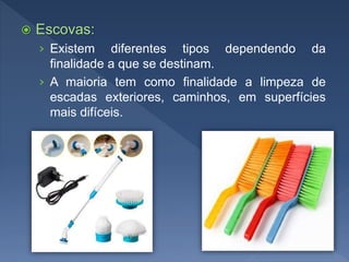  Escovas:
› Existem diferentes tipos dependendo da
finalidade a que se destinam.
› A maioria tem como finalidade a limpeza de
escadas exteriores, caminhos, em superfícies
mais difíceis.
 