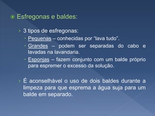  Esfregonas e baldes:
› 3 tipos de esfregonas:
 Pequenas – conhecidas por “lava tudo”.
 Grandes – podem ser separadas do cabo e
lavadas na lavandaria.
 Esponjas – fazem conjunto com um balde próprio
para espremer o excesso da solução.
› É aconselhável o uso de dois baldes durante a
limpeza para que esprema a água suja para um
balde em separado.
 