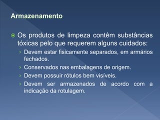  Os produtos de limpeza contêm substâncias
tóxicas pelo que requerem alguns cuidados:
› Devem estar fisicamente separados, em armários
fechados.
› Conservados nas embalagens de origem.
› Devem possuir rótulos bem visíveis.
› Devem ser armazenados de acordo com a
indicação da rotulagem.
 