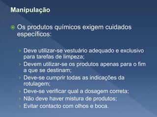  Os produtos químicos exigem cuidados
específicos:
› Deve utilizar-se vestuário adequado e exclusivo
para tarefas de limpeza;
› Devem utilizar-se os produtos apenas para o fim
a que se destinam;
› Deve-se cumprir todas as indicações da
rotulagem;
› Deve-se verificar qual a dosagem correta;
› Não deve haver mistura de produtos;
› Evitar contacto com olhos e boca.
 