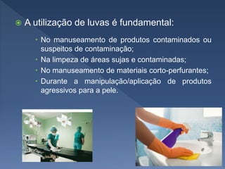  A utilização de luvas é fundamental:
 No manuseamento de produtos contaminados ou
suspeitos de contaminação;
 Na limpeza de áreas sujas e contaminadas;
 No manuseamento de materiais corto-perfurantes;
 Durante a manipulação/aplicação de produtos
agressivos para a pele.
 