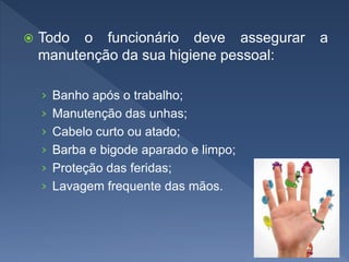  Todo o funcionário deve assegurar a
manutenção da sua higiene pessoal:
› Banho após o trabalho;
› Manutenção das unhas;
› Cabelo curto ou atado;
› Barba e bigode aparado e limpo;
› Proteção das feridas;
› Lavagem frequente das mãos.
 