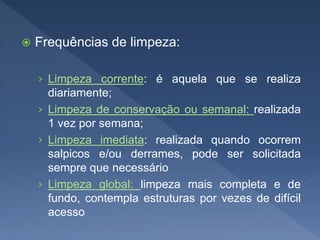  Frequências de limpeza:
› Limpeza corrente: é aquela que se realiza
diariamente;
› Limpeza de conservação ou semanal: realizada
1 vez por semana;
› Limpeza imediata: realizada quando ocorrem
salpicos e/ou derrames, pode ser solicitada
sempre que necessário
› Limpeza global: limpeza mais completa e de
fundo, contempla estruturas por vezes de difícil
acesso
 