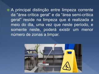  A principal distinção entre limpeza corrente
da “área crítica geral” e da “área semi-crítica
geral” reside na limpeza que é realizada a
meio do dia, uma vez que neste período, e
somente neste, poderá existir um menor
número de zonas a limpar.
 