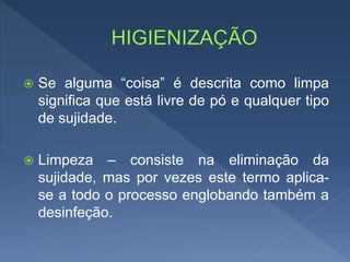  Se alguma “coisa” é descrita como limpa
significa que está livre de pó e qualquer tipo
de sujidade.
 Limpeza – consiste na eliminação da
sujidade, mas por vezes este termo aplica-
se a todo o processo englobando também a
desinfeção.
 