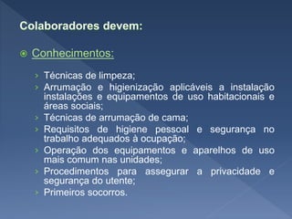 Conhecimentos:
› Técnicas de limpeza;
› Arrumação e higienização aplicáveis a instalação
instalações e equipamentos de uso habitacionais e
áreas sociais;
› Técnicas de arrumação de cama;
› Requisitos de higiene pessoal e segurança no
trabalho adequados à ocupação;
› Operação dos equipamentos e aparelhos de uso
mais comum nas unidades;
› Procedimentos para assegurar a privacidade e
segurança do utente;
› Primeiros socorros.
 