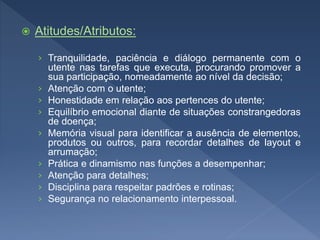  Atitudes/Atributos:
› Tranquilidade, paciência e diálogo permanente com o
utente nas tarefas que executa, procurando promover a
sua participação, nomeadamente ao nível da decisão;
› Atenção com o utente;
› Honestidade em relação aos pertences do utente;
› Equilíbrio emocional diante de situações constrangedoras
de doença;
› Memória visual para identificar a ausência de elementos,
produtos ou outros, para recordar detalhes de layout e
arrumação;
› Prática e dinamismo nas funções a desempenhar;
› Atenção para detalhes;
› Disciplina para respeitar padrões e rotinas;
› Segurança no relacionamento interpessoal.
 