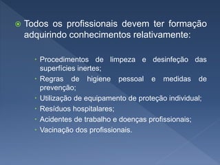  Todos os profissionais devem ter formação
adquirindo conhecimentos relativamente:
 Procedimentos de limpeza e desinfeção das
superfícies inertes;
 Regras de higiene pessoal e medidas de
prevenção;
 Utilização de equipamento de proteção individual;
 Resíduos hospitalares;
 Acidentes de trabalho e doenças profissionais;
 Vacinação dos profissionais.
 