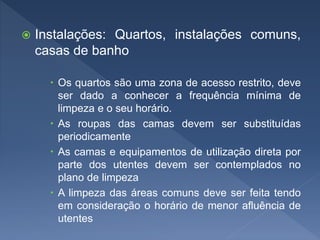  Instalações: Quartos, instalações comuns,
casas de banho
 Os quartos são uma zona de acesso restrito, deve
ser dado a conhecer a frequência mínima de
limpeza e o seu horário.
 As roupas das camas devem ser substituídas
periodicamente
 As camas e equipamentos de utilização direta por
parte dos utentes devem ser contemplados no
plano de limpeza
 A limpeza das áreas comuns deve ser feita tendo
em consideração o horário de menor afluência de
utentes
 