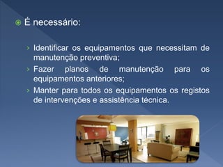  É necessário:
› Identificar os equipamentos que necessitam de
manutenção preventiva;
› Fazer planos de manutenção para os
equipamentos anteriores;
› Manter para todos os equipamentos os registos
de intervenções e assistência técnica.
 