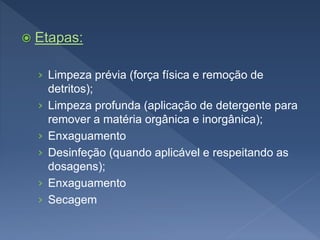  Etapas:
› Limpeza prévia (força física e remoção de
detritos);
› Limpeza profunda (aplicação de detergente para
remover a matéria orgânica e inorgânica);
› Enxaguamento
› Desinfeção (quando aplicável e respeitando as
dosagens);
› Enxaguamento
› Secagem
 