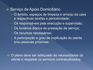  Serviço de Apoio Domiciliário
› O âmbito, espaços de limpeza e arranjo da casa
e respectivas tarefas e periodicidade;
› Os responsáveis pela execução e supervisão;
› Os horários diários de prestação de serviço;
› Os recursos necessários;
› A participação e grau de implicação do utente
e/ou pessoas próximas.
 O plano deve ser adequado ás necessidades do
utente e respeitar os serviços contratualizados.
 