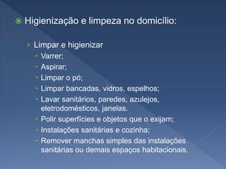  Higienização e limpeza no domicílio:
› Limpar e higienizar
 Varrer;
 Aspirar;
 Limpar o pó;
 Limpar bancadas, vidros, espelhos;
 Lavar sanitários, paredes, azulejos,
eletrodomésticos, janelas.
 Polir superfícies e objetos que o exijam;
 Instalações sanitárias e cozinha;
 Remover manchas simples das instalações
sanitárias ou demais espaços habitacionais.
 