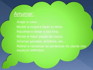 ›Arrumar:
 Arejar a casa;
 Mudar a roupa e fazer a cama;
 Recolher e deitar o lixo fora;
 Mudar e repor peças de roupa;
 Arrumar gavetas, armários, etc…
 Retirar e recolocar os pertences do utente nos
espaços definidos.
 