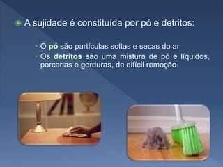  A sujidade é constituída por pó e detritos:
 O são partículas soltas e secas do ar
 Os são uma mistura de pó e líquidos,
porcarias e gorduras, de difícil remoção.
 