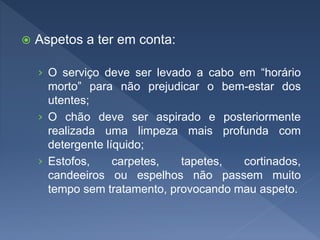  Aspetos a ter em conta:
› O serviço deve ser levado a cabo em “horário
morto” para não prejudicar o bem-estar dos
utentes;
› O chão deve ser aspirado e posteriormente
realizada uma limpeza mais profunda com
detergente líquido;
› Estofos, carpetes, tapetes, cortinados,
candeeiros ou espelhos não passem muito
tempo sem tratamento, provocando mau aspeto.
 