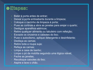 › Bater á porta antes de entrar;
› Deixar a porta entreaberta durante a limpeza;
› Coloque o carrinho de limpeza á porta;
› Puxe as cortinas e abra as janelas para arejar o quarto;
› Desligue aparelhos elétricos;
› Retire qualquer alimento ou tabuleiro com refeição;
› Esvazie os cinzeiros e caixotes do lixo;
› Puxe o autoclismo, aplique detergente e desinfetante;
› Desfaça as camas;
› Retire toda a roupa suja;
› Refaça as camas;
› Limpe a casa de banho;
› Limpe o pó da mobília seguindo uma lógica viável;
› Feche as janelas;
› Recoloque caixotes do lixo;
› Aspire e lave o chão.
 
