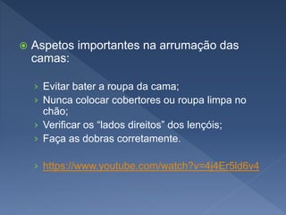  Aspetos importantes na arrumação das
camas:
› Evitar bater a roupa da cama;
› Nunca colocar cobertores ou roupa limpa no
chão;
› Verificar os “lados direitos” dos lençóis;
› Faça as dobras corretamente.
› https://www.youtube.com/watch?v=4j4Er5ld6v4
 