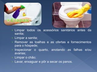 › Limpar todos os acessórios sanitários antes da
sanita;
› Limpar a sanita;
› Remover as toalhas e as ofertas e fornecimentos
para o hóspede;
› Inspecionar o quarto, anotando as falhas e/ou
avarias;
› Limpar o chão;
› Lavar, enxaguar e pôr a secar os panos.
 