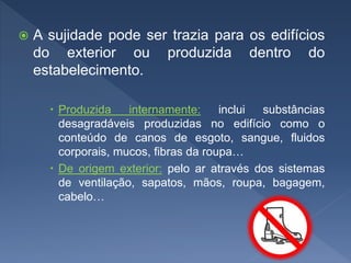  A sujidade pode ser trazia para os edifícios
do exterior ou produzida dentro do
estabelecimento.
 Produzida internamente: inclui substâncias
desagradáveis produzidas no edifício como o
conteúdo de canos de esgoto, sangue, fluidos
corporais, mucos, fibras da roupa…
 De origem exterior: pelo ar através dos sistemas
de ventilação, sapatos, mãos, roupa, bagagem,
cabelo…
 