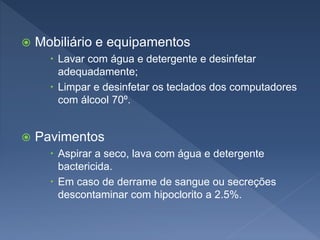  Mobiliário e equipamentos
 Lavar com água e detergente e desinfetar
adequadamente;
 Limpar e desinfetar os teclados dos computadores
com álcool 70º.
 Pavimentos
 Aspirar a seco, lava com água e detergente
bactericida.
 Em caso de derrame de sangue ou secreções
descontaminar com hipoclorito a 2.5%.
 