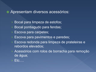  Apresentam diversos acessórios:
› Bocal para limpeza de estofos;
› Bocal pontiagudo para fendas;
› Escova para carpetes;
› Escova para pavimentos e paredes;
› Escova redonda para limpeza de prateleiras e
rebordos elevados;
› Acessórios com rolos de borracha para remoção
de água;
› Etc….
 