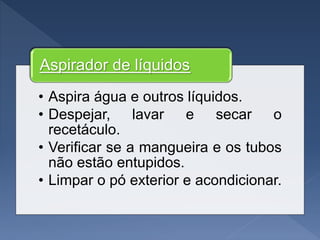 • Aspira água e outros líquidos.
• Despejar, lavar e secar o
recetáculo.
• Verificar se a mangueira e os tubos
não estão entupidos.
• Limpar o pó exterior e acondicionar.
Aspirador de líquidos
 