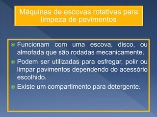 Máquinas de escovas rotativas para
limpeza de pavimentos
 Funcionam com uma escova, disco, ou
almofada que são rodadas mecanicamente.
 Podem ser utilizadas para esfregar, polir ou
limpar pavimentos dependendo do acessório
escolhido.
 Existe um compartimento para detergente.
 