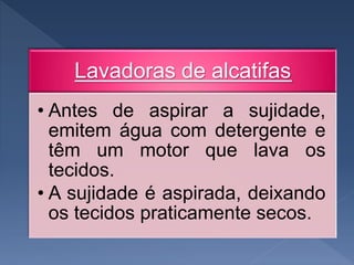 Lavadoras de alcatifas
• Antes de aspirar a sujidade,
emitem água com detergente e
têm um motor que lava os
tecidos.
• A sujidade é aspirada, deixando
os tecidos praticamente secos.
 