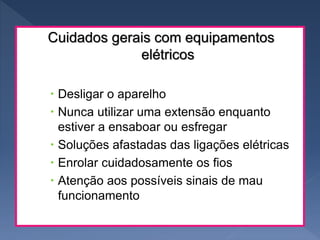Cuidados gerais com equipamentos
elétricos
 Desligar o aparelho
 Nunca utilizar uma extensão enquanto
estiver a ensaboar ou esfregar
 Soluções afastadas das ligações elétricas
 Enrolar cuidadosamente os fios
 Atenção aos possíveis sinais de mau
funcionamento
 