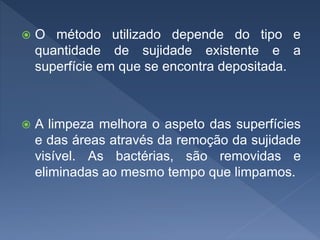  O método utilizado depende do tipo e
quantidade de sujidade existente e a
superfície em que se encontra depositada.
 A limpeza melhora o aspeto das superfícies
e das áreas através da remoção da sujidade
visível. As bactérias, são removidas e
eliminadas ao mesmo tempo que limpamos.
 