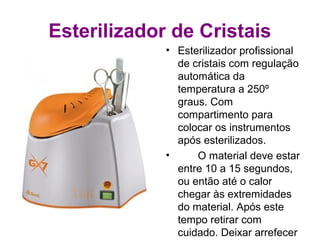 Esterilizador de Cristais
• Esterilizador profissional
de cristais com regulação
automática da
temperatura a 250º
graus. Com
compartimento para
colocar os instrumentos
após esterilizados.
• O material deve estar
entre 10 a 15 segundos,
ou então até o calor
chegar às extremidades
do material. Após este
tempo retirar com
cuidado. Deixar arrefecer
 