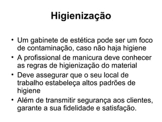 Higienização
• Um gabinete de estética pode ser um foco
de contaminação, caso não haja higiene
• A profissional de manicura deve conhecer
as regras de higienização do material
• Deve assegurar que o seu local de
trabalho estabeleça altos padrões de
higiene
• Além de transmitir segurança aos clientes,
garante a sua fidelidade e satisfação.
 